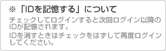 ※「IDを記憶する」について。チェックしてログインすると次回ログイン以降のIDが記憶されます。IDを消すときはチェックをはずして再度ログインしてください。